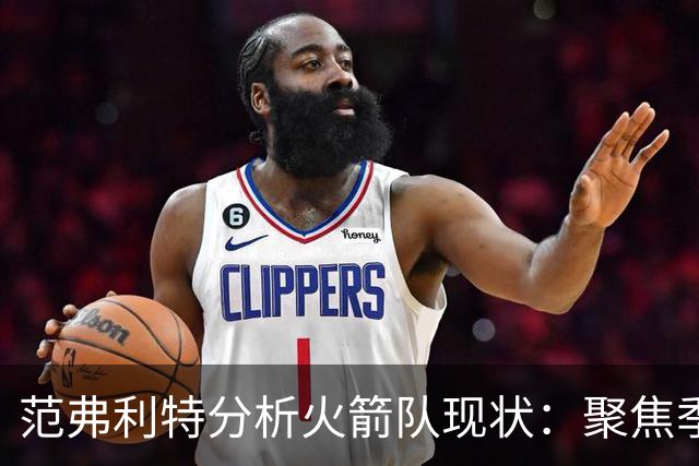范弗利特分析火箭队现状：聚焦季后赛发展而非常规赛胜绩